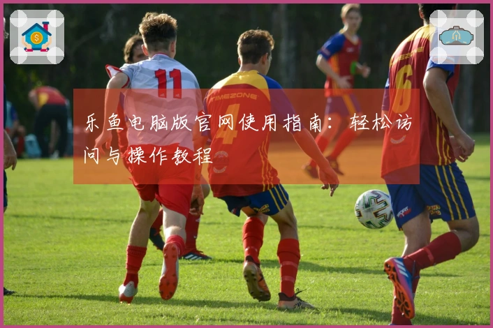 乐鱼电脑版官网使用指南:轻松访问与操作教程