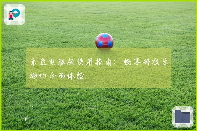 乐鱼电脑版使用指南:畅享游戏乐趣的全面体验