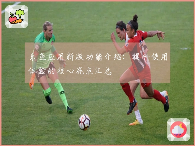 乐鱼应用新版功能介绍：提升使用体验的核心亮点汇总