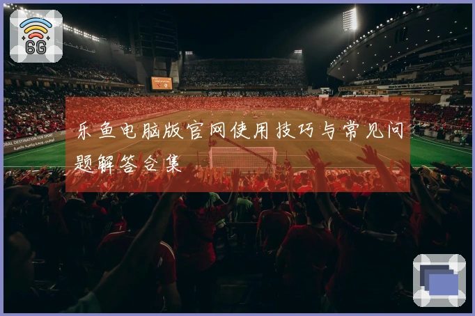 乐鱼电脑版官网使用技巧与常见问题解答合集