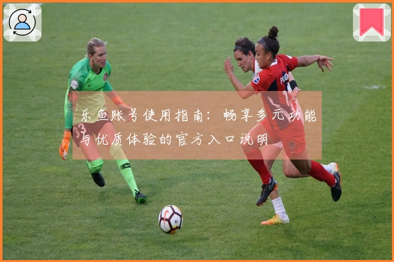 乐鱼账号使用指南：畅享多元功能与优质体验的官方入口说明