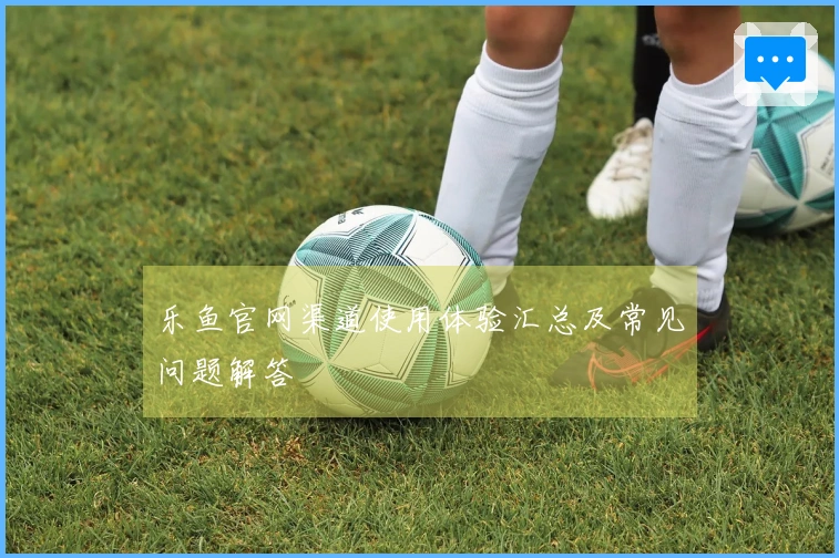乐鱼官网渠道使用体验汇总及常见问题解答