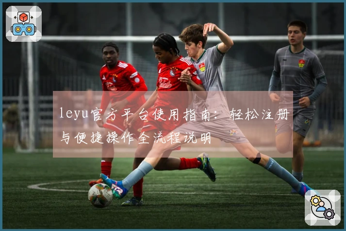 leyu官方平台使用指南：轻松注册与便捷操作全流程说明