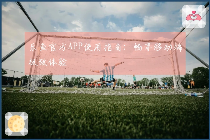 乐鱼官方APP使用指南：畅享移动端极致体验