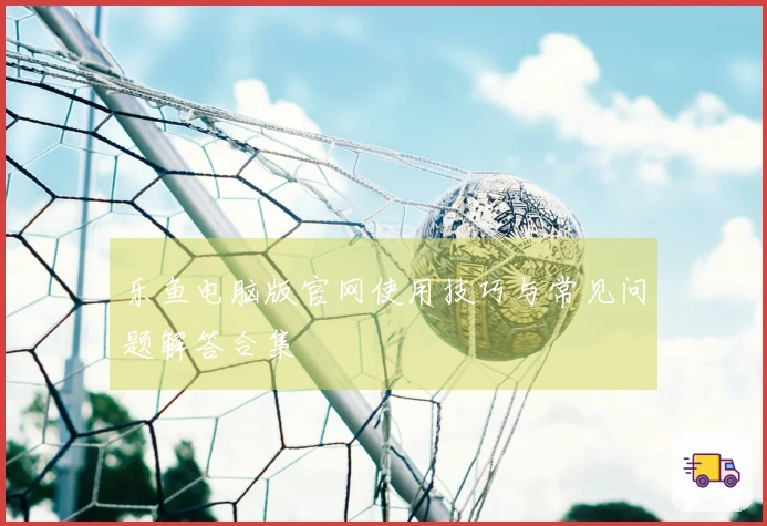 乐鱼电脑版官网使用技巧与常见问题解答合集