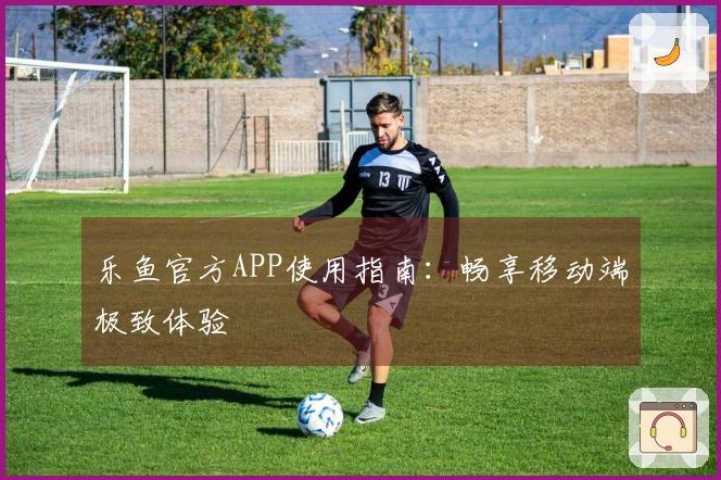 乐鱼官方APP使用指南：畅享移动端极致体验