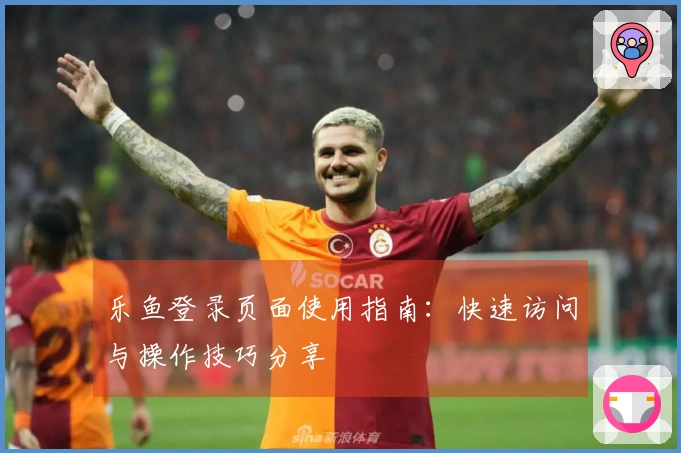 乐鱼登录页面使用指南:快速访问与操作技巧分享