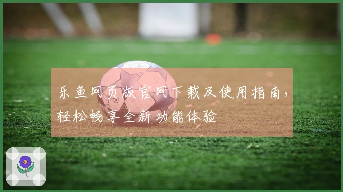 乐鱼网页版官网下载及使用指南，轻松畅享全新功能体验