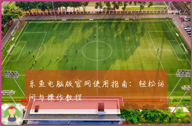 乐鱼电脑版官网使用指南：轻松访问与操作教程