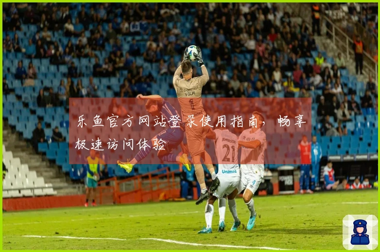 乐鱼官方网站登录使用指南，畅享极速访问体验