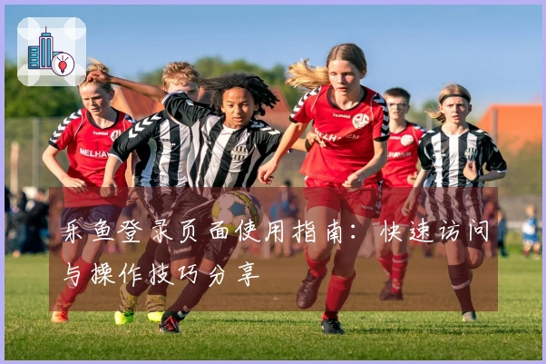 乐鱼登录页面使用指南：快速访问与操作技巧分享